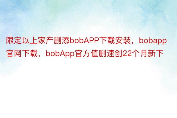 限定以上家产删添bobAPP下载安装，bobapp官网下载，bobApp官方值删速创22个月新下