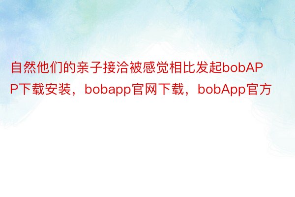 自然他们的亲子接洽被感觉相比发起bobAPP下载安装，bobapp官网下载，bobApp官方