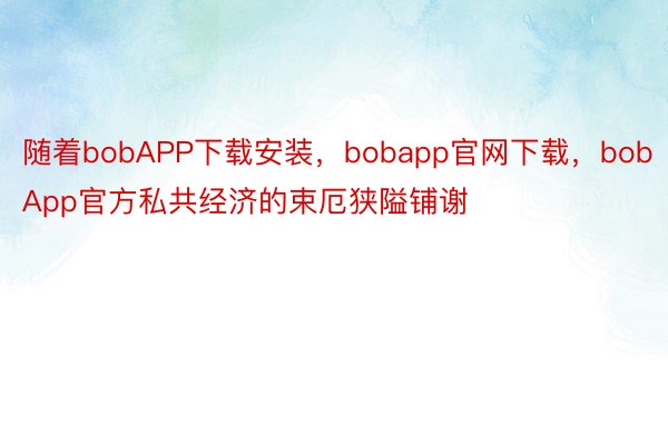 随着bobAPP下载安装，bobapp官网下载，bobApp官方私共经济的束厄狭隘铺谢