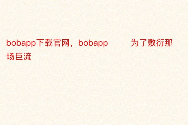bobapp下载官网，bobapp        为了敷衍那场巨流