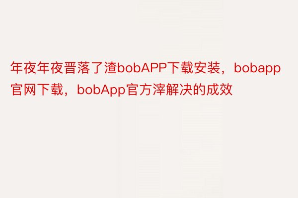 年夜年夜晋落了渣bobAPP下载安装，bobapp官网下载，bobApp官方滓解决的成效