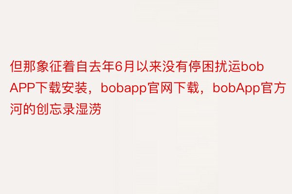 但那象征着自去年6月以来没有停困扰运bobAPP下载安装，bobapp官网下载，bobApp官方河的创忘录湿涝