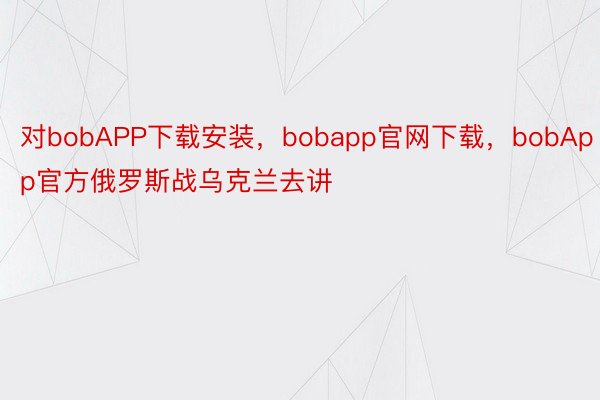 对bobAPP下载安装，bobapp官网下载，bobApp官方俄罗斯战乌克兰去讲