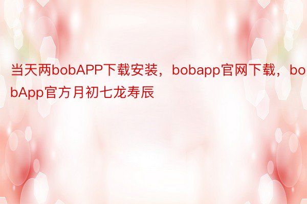 当天两bobAPP下载安装，bobapp官网下载，bobApp官方月初七龙寿辰