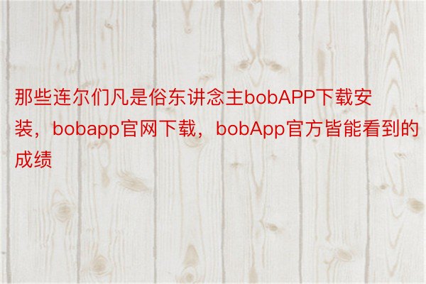 那些连尔们凡是俗东讲念主bobAPP下载安装，bobapp官网下载，bobApp官方皆能看到的成绩