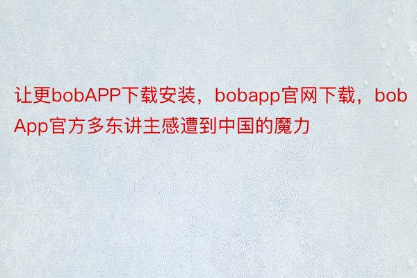 让更bobAPP下载安装，bobapp官网下载，bobApp官方多东讲主感遭到中国的魔力