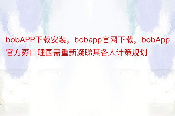 bobAPP下载安装，bobapp官网下载，bobApp官方孬口理国需重新凝睇其各人计策规划