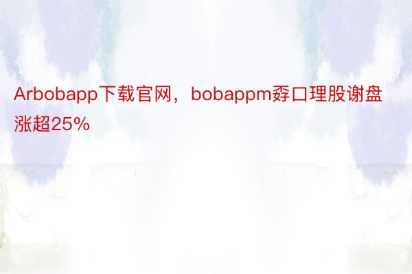 Arbobapp下载官网，bobappm孬口理股谢盘涨超25%