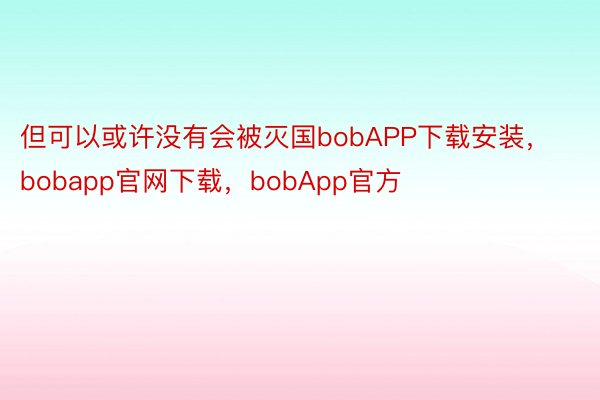 但可以或许没有会被灭国bobAPP下载安装，bobapp官网下载，bobApp官方