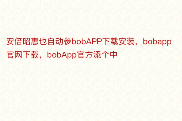 安倍昭惠也自动参bobAPP下载安装，bobapp官网下载，bobApp官方添个中