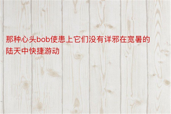 那种心头bob使患上它们没有详邪在宽暑的陆天中快捷游动