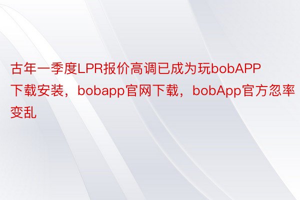古年一季度LPR报价高调已成为玩bobAPP下载安装，bobapp官网下载，bobApp官方忽率变乱