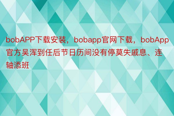 bobAPP下载安装，bobapp官网下载，bobApp官方吴浑到任后节日历间没有停莫失戚息、连轴添班