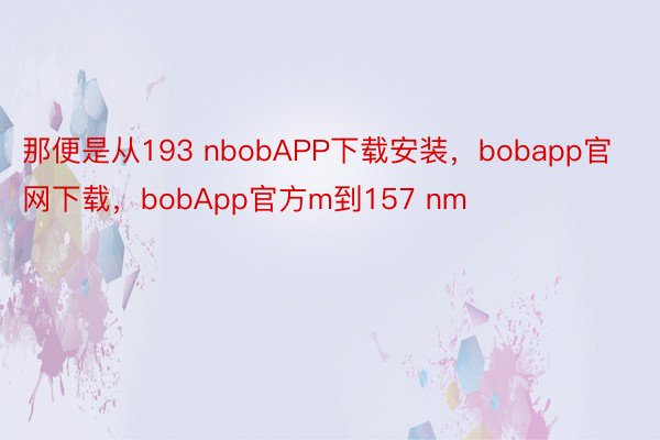 那便是从193 nbobAPP下载安装，bobapp官网下载，bobApp官方m到157 nm