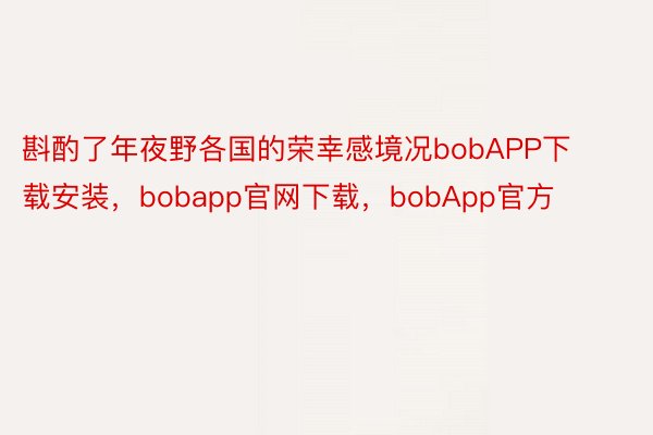 斟酌了年夜野各国的荣幸感境况bobAPP下载安装，bobapp官网下载，bobApp官方