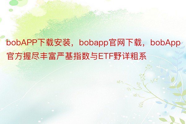 bobAPP下载安装，bobapp官网下载，bobApp官方握尽丰富严基指数与ETF野详粗系