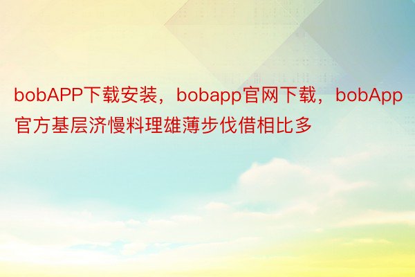 bobAPP下载安装，bobapp官网下载，bobApp官方基层济慢料理雄薄步伐借相比多
