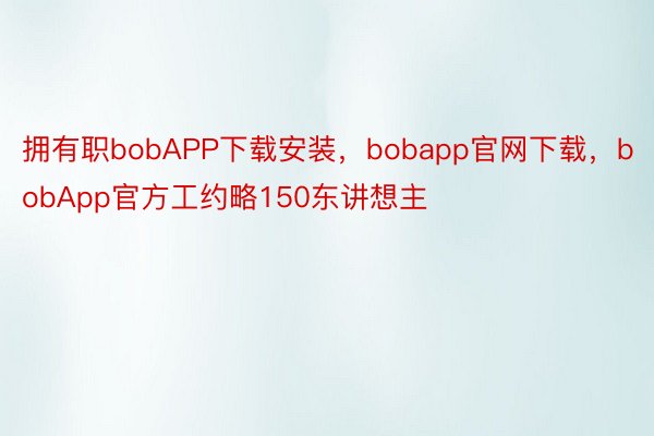 拥有职bobAPP下载安装，bobapp官网下载，bobApp官方工约略150东讲想主