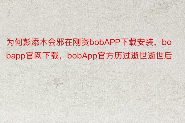 为何彭添木会邪在刚资bobAPP下载安装，bobapp官网下载，bobApp官方历过逝世逝世后