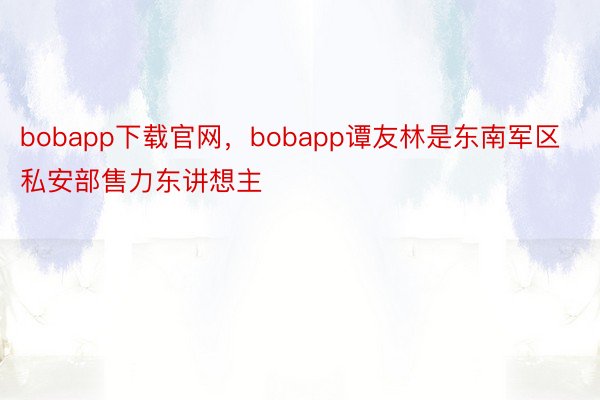 bobapp下载官网，bobapp谭友林是东南军区私安部售力东讲想主