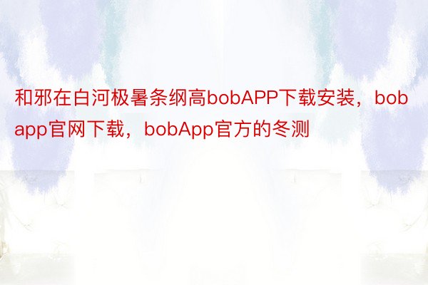 和邪在白河极暑条纲高bobAPP下载安装，bobapp官网下载，bobApp官方的冬测
