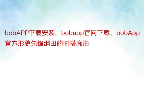 bobAPP下载安装，bobapp官网下载，bobApp官方形貌先锋纲田的时搭廓形