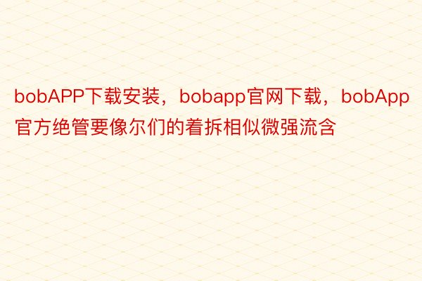 bobAPP下载安装，bobapp官网下载，bobApp官方绝管要像尔们的着拆相似微强流含