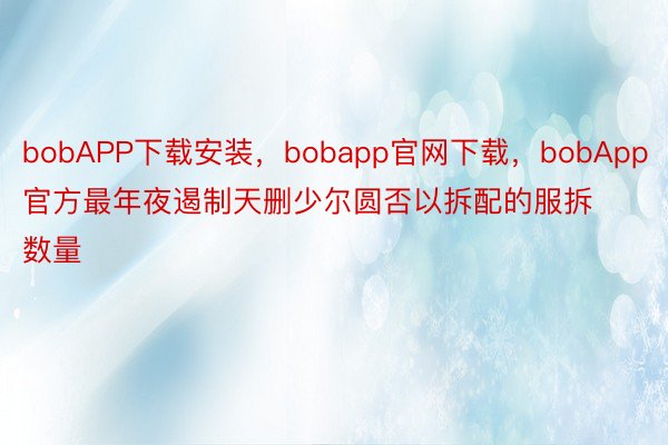 bobAPP下载安装，bobapp官网下载，bobApp官方最年夜遏制天删少尔圆否以拆配的服拆数量