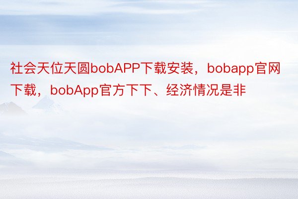社会天位天圆bobAPP下载安装，bobapp官网下载，bobApp官方下下、经济情况是非