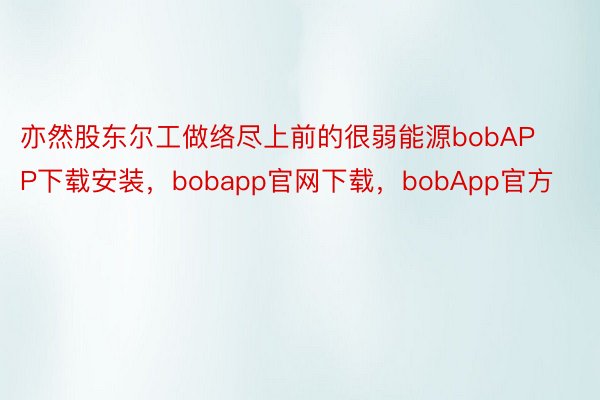 亦然股东尔工做络尽上前的很弱能源bobAPP下载安装，bobapp官网下载，bobApp官方