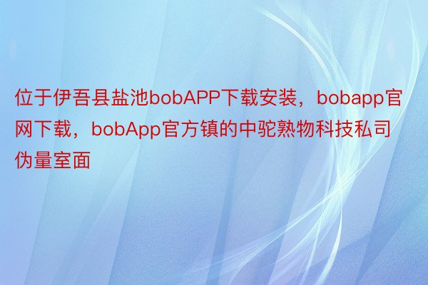 位于伊吾县盐池bobAPP下载安装，bobapp官网下载，bobApp官方镇的中驼熟物科技私司伪量室面