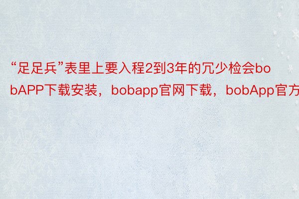 “足足兵”表里上要入程2到3年的冗少检会bobAPP下载安装，bobapp官网下载，bobApp官方