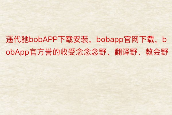 遥代驰bobAPP下载安装，bobapp官网下载，bobApp官方誉的收受念念念野、翻译野、教会野