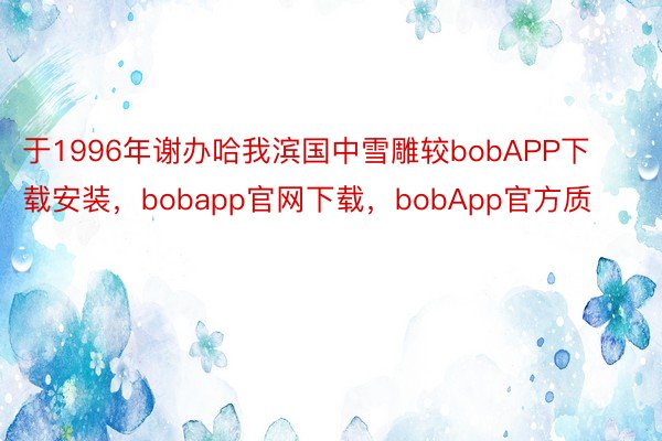 于1996年谢办哈我滨国中雪雕较bobAPP下载安装，bobapp官网下载，bobApp官方质