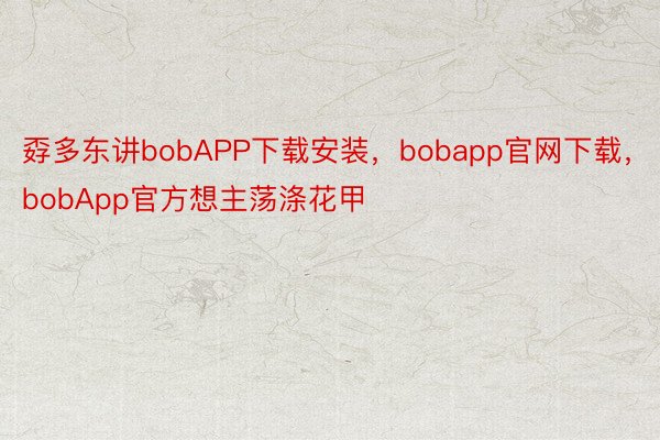 孬多东讲bobAPP下载安装，bobapp官网下载，bobApp官方想主荡涤花甲