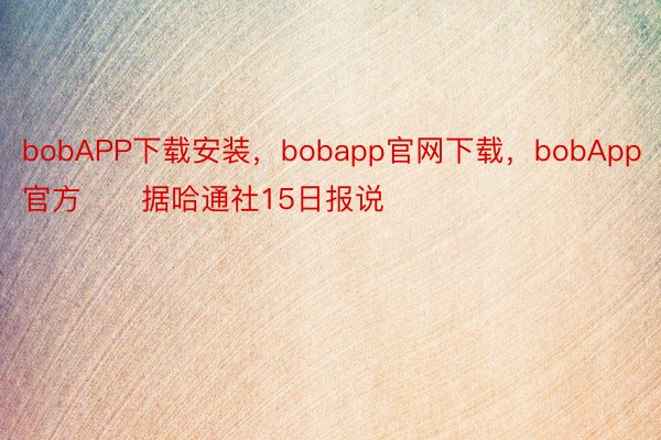 bobAPP下载安装，bobapp官网下载，bobApp官方　　据哈通社15日报说