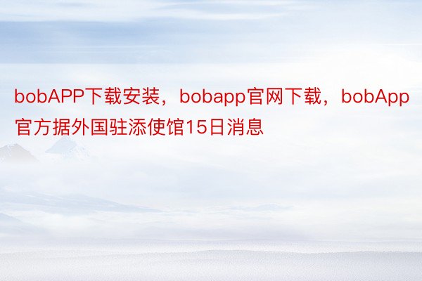 bobAPP下载安装，bobapp官网下载，bobApp官方据外国驻添使馆15日消息