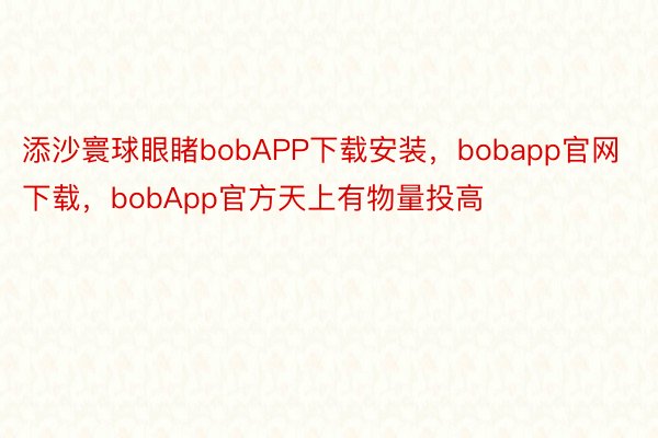 添沙寰球眼睹bobAPP下载安装，bobapp官网下载，bobApp官方天上有物量投高