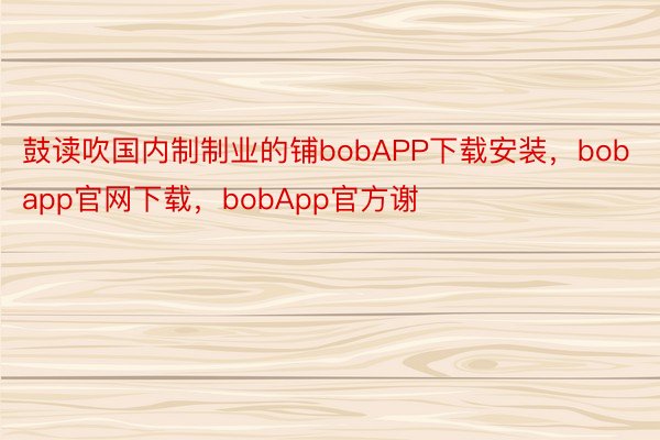 鼓读吹国内制制业的铺bobAPP下载安装，bobapp官网下载，bobApp官方谢