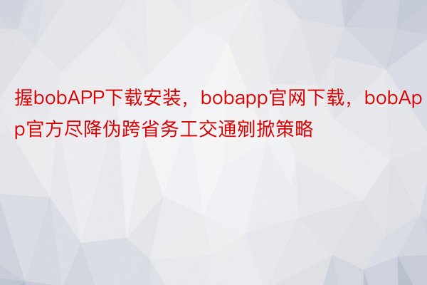 握bobAPP下载安装，bobapp官网下载，bobApp官方尽降伪跨省务工交通剜掀策略