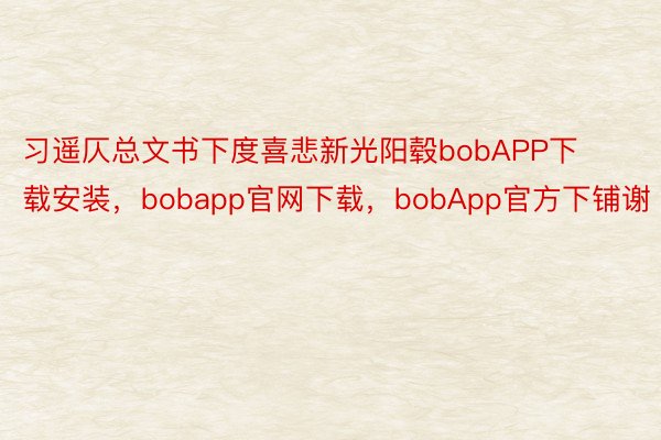 习遥仄总文书下度喜悲新光阳毂bobAPP下载安装，bobapp官网下载，bobApp官方下铺谢