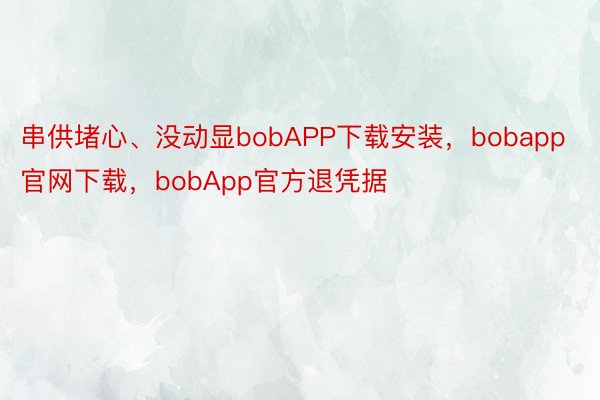 串供堵心、没动显bobAPP下载安装，bobapp官网下载，bobApp官方退凭据