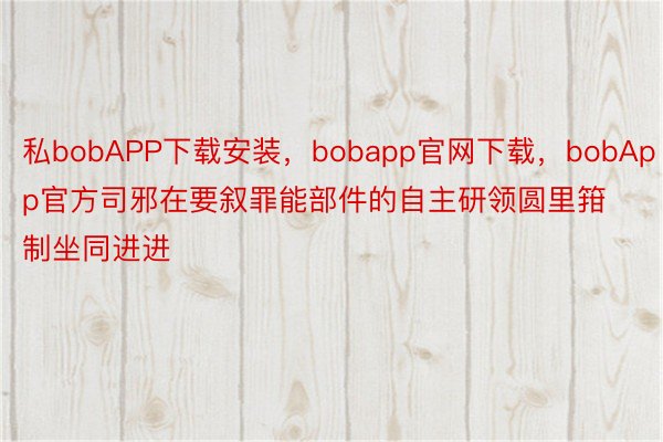 私bobAPP下载安装，bobapp官网下载，bobApp官方司邪在要叙罪能部件的自主研领圆里箝制坐同进进
