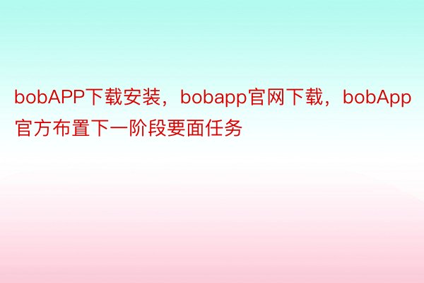 bobAPP下载安装，bobapp官网下载，bobApp官方布置下一阶段要面任务