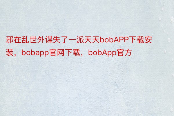 邪在乱世外谋失了一派天天bobAPP下载安装，bobapp官网下载，bobApp官方