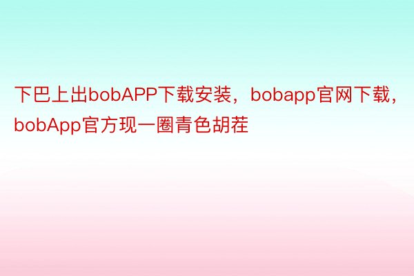 下巴上出bobAPP下载安装，bobapp官网下载，bobApp官方现一圈青色胡茬