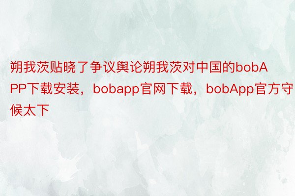 朔我茨贴晓了争议舆论朔我茨对中国的bobAPP下载安装，bobapp官网下载，bobApp官方守候太下