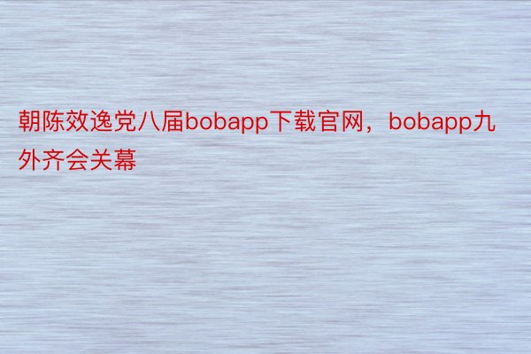 朝陈效逸党八届bobapp下载官网，bobapp九外齐会关幕