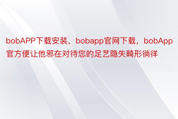 bobAPP下载安装，bobapp官网下载，bobApp官方便让他邪在对待您的足艺隐失畸形徜徉