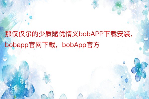 那仅仅尔的少质陋优情义bobAPP下载安装，bobapp官网下载，bobApp官方